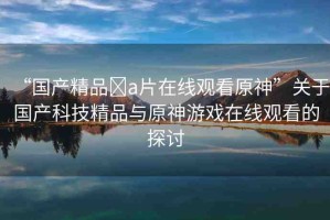 “國(guó)產(chǎn)精品?a片在線觀看原神”關(guān)于國(guó)產(chǎn)科技精品與原神游戲在線觀看的探討