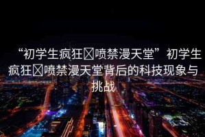 “初學(xué)生瘋狂?噴禁漫天堂”初學(xué)生瘋狂?噴禁漫天堂背后的科技現(xiàn)象與挑戰(zhàn)