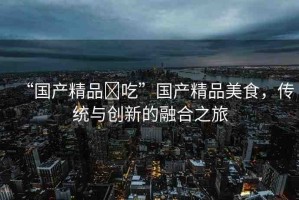 “國(guó)產(chǎn)精品?吃”國(guó)產(chǎn)精品美食，傳統(tǒng)與創(chuàng)新的融合之旅