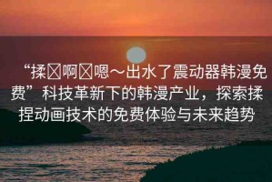 “揉?啊?嗯～出水了震動(dòng)器韓漫免費(fèi)”科技革新下的韓漫產(chǎn)業(yè)，探索揉捏動(dòng)畫技術(shù)的免費(fèi)體驗(yàn)與未來(lái)趨勢(shì)