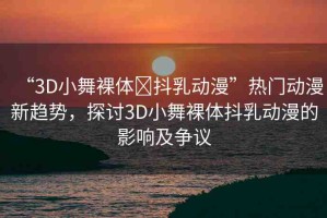 “3D小舞裸體?抖乳動漫”熱門動漫新趨勢，探討3D小舞裸體抖乳動漫的影響及爭議