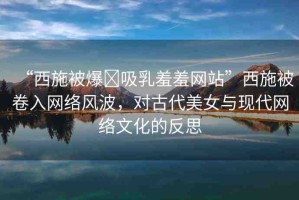 “西施被爆?吸乳羞羞網(wǎng)站”西施被卷入網(wǎng)絡(luò)風(fēng)波，對古代美女與現(xiàn)代網(wǎng)絡(luò)文化的反思