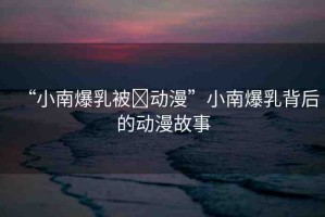 “小南爆乳被?動(dòng)漫”小南爆乳背后的動(dòng)漫故事