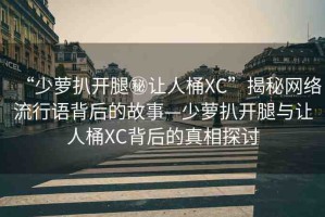 “少蘿扒開腿秘讓人桶XC”揭秘網(wǎng)絡(luò)流行語(yǔ)背后的故事—少蘿扒開腿與讓人桶XC背后的真相探討