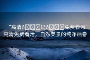 “高清??碼??免費看污”高清免費看污，自然美景的純凈畫卷