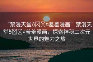 “禁漫天堂??羞羞漫畫(huà)”禁漫天堂??羞羞漫畫(huà)，探索神秘二次元世界的魅力之旅