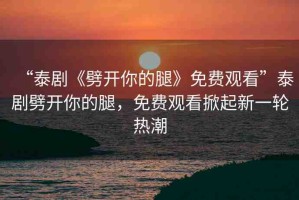 “泰劇《劈開你的腿》免費(fèi)觀看”泰劇劈開你的腿，免費(fèi)觀看掀起新一輪熱潮