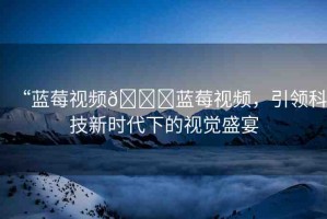 “藍(lán)莓視頻??藍(lán)莓視頻，引領(lǐng)科技新時(shí)代下的視覺(jué)盛宴