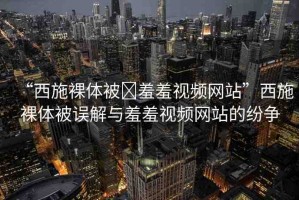 “西施裸體被?羞羞視頻網站”西施裸體被誤解與羞羞視頻網站的紛爭