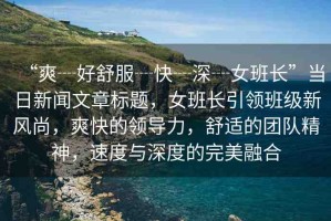 “爽┈好舒服┈快┈深┈女班長(zhǎng)”當(dāng)日新聞文章標(biāo)題，女班長(zhǎng)引領(lǐng)班級(jí)新風(fēng)尚，爽快的領(lǐng)導(dǎo)力，舒適的團(tuán)隊(duì)精神，速度與深度的完美融合