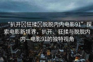 “扒開?狂揉?脫脫內(nèi)內(nèi)電影91”探索電影新境界，扒開、狂揉與脫脫內(nèi)內(nèi)—電影91的獨(dú)特視角