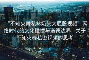 “不知火舞私秘奶頭大屁股視頻”網(wǎng)絡(luò)時代的文化碰撞與道德邊界—關(guān)于不知火舞私密視頻的思考