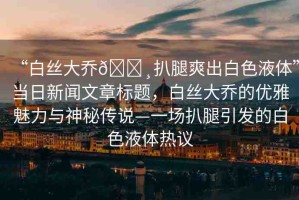 “白絲大喬??扒腿爽出白色液體”當(dāng)日新聞文章標(biāo)題，白絲大喬的優(yōu)雅魅力與神秘傳說—一場扒腿引發(fā)的白色液體熱議