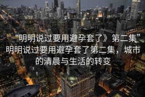“明明說過要用避孕套了》第二集”明明說過要用避孕套了第二集，城市的清晨與生活的轉(zhuǎn)變
