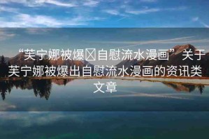 “芙寧娜被爆?自慰流水漫畫(huà)”關(guān)于芙寧娜被爆出自慰流水漫畫(huà)的資訊類(lèi)文章
