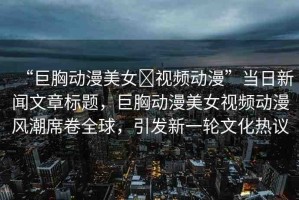“巨胸動漫美女?視頻動漫”當(dāng)日新聞文章標題，巨胸動漫美女視頻動漫風(fēng)潮席卷全球，引發(fā)新一輪文化熱議