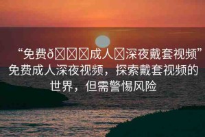 “免費(fèi)??成人?深夜戴套視頻”免費(fèi)成人深夜視頻，探索戴套視頻的世界，但需警惕風(fēng)險(xiǎn)