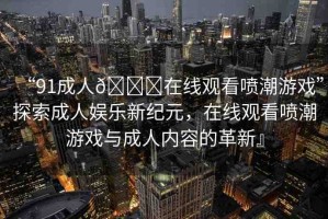 “91成人??在線觀看噴潮游戲”探索成人娛樂新紀元，在線觀看噴潮游戲與成人內(nèi)容的革新』