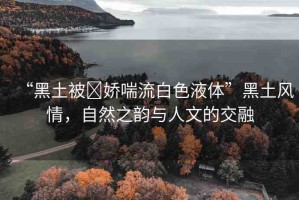 “黑土被?嬌喘流白色液體”黑土風(fēng)情，自然之韻與人文的交融