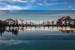 “3D小舞裸體?抖乳搖國漫”關(guān)于動漫中的藝術(shù)探索與審美界限的文章