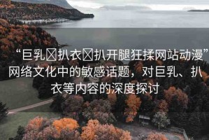 “巨乳?扒衣?扒開腿狂揉網(wǎng)站動(dòng)漫”網(wǎng)絡(luò)文化中的敏感話題，對(duì)巨乳、扒衣等內(nèi)容的深度探討