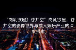 “肉乳欲屋》蒼井空”肉乳欲屋，蒼井空的影像世界與成人娛樂產(chǎn)業(yè)的深度探索