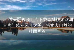 “做爰?視頻毛片下載蜜桃視頻歐洲大片”歐洲風光之美，探索大自然的壯麗畫卷