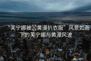 “芙寧娜被?黃漫扒衣服”風(fēng)景如畫下的芙寧娜與黃漫風(fēng)波