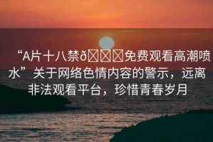 “A片十八禁??免費(fèi)觀看高潮噴水”關(guān)于網(wǎng)絡(luò)色情內(nèi)容的警示，遠(yuǎn)離非法觀看平臺(tái)，珍惜青春歲月