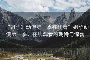 “姐孕》動漫第一季在線看”姐孕動漫第一季，在線觀看的期待與驚喜