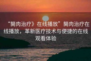 “胬肉治療》在線播放”胬肉治療在線播放，革新醫(yī)療技術(shù)與便捷的在線觀看體驗(yàn)