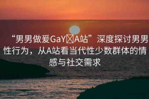 “男男做爰GaY?A站”深度探討男男性行為，從A站看當(dāng)代性少數(shù)群體的情感與社交需求