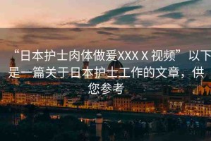 “日本護(hù)士肉體做爰XXXⅩ視頻”以下是一篇關(guān)于日本護(hù)士工作的文章，供您參考