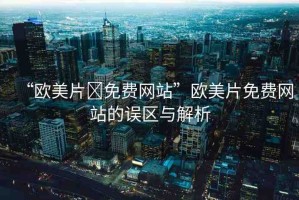 “歐美片?免費(fèi)網(wǎng)站”歐美片免費(fèi)網(wǎng)站的誤區(qū)與解析