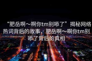 “肥岳啊～啊你tm別?了”揭秘網(wǎng)絡(luò)熱詞背后的故事，肥岳啊～啊你tm別?了背后的真相
