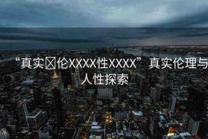 “真實(shí)亂倫XXXX性XXXX”真實(shí)倫理與人性探索
