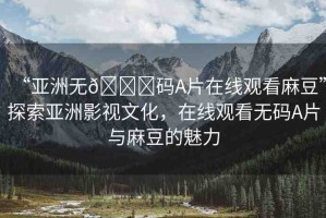 “亞洲無(wú)??碼A片在線觀看麻豆”探索亞洲影視文化，在線觀看無(wú)碼A片與麻豆的魅力