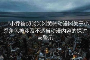 “小喬被c??黃秘動漫?關于小喬角色被涉及不適當動漫內(nèi)容的探討與警示