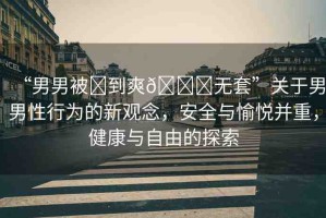 “男男被?到爽??無套”關(guān)于男男性行為的新觀念，安全與愉悅并重，健康與自由的探索