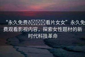 “永久免費(fèi)??看片女女”永久免費(fèi)觀看影視內(nèi)容，探索女性題材的新時(shí)代科技革命