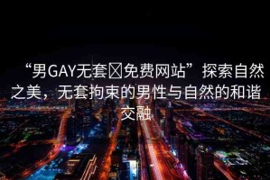 “男GAY無套?免費網(wǎng)站”探索自然之美，無套拘束的男性與自然的和諧交融