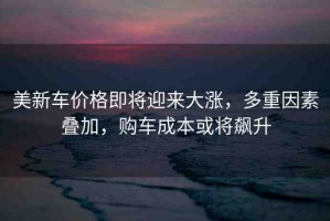 美新車價格即將迎來大漲，多重因素疊加，購車成本或將飆升