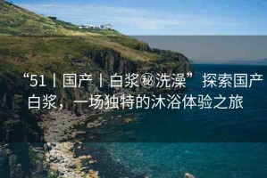 “51丨國(guó)產(chǎn)丨白漿秘洗澡”探索國(guó)產(chǎn)白漿，一場(chǎng)獨(dú)特的沐浴體驗(yàn)之旅