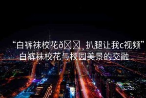 “白褲襪?；??扒腿讓我c視頻”白褲襪?；ㄅc校園美景的交融