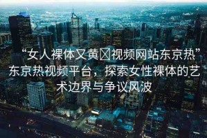 “女人裸體又黃?視頻網(wǎng)站東京熱”東京熱視頻平臺(tái)，探索女性裸體的藝術(shù)邊界與爭(zhēng)議風(fēng)波