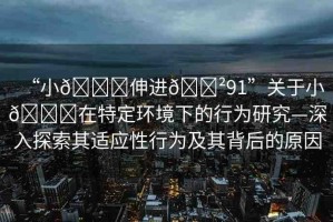 “小??伸進(jìn)??91”關(guān)于小??在特定環(huán)境下的行為研究—深入探索其適應(yīng)性行為及其背后的原因
