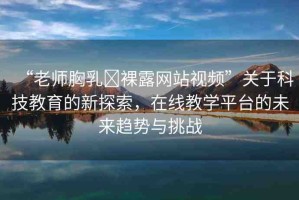 “老師胸乳?裸露網(wǎng)站視頻”關(guān)于科技教育的新探索，在線教學(xué)平臺的未來趨勢與挑戰(zhàn)
