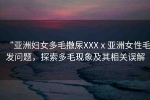 “亞洲婦女多毛撒尿XXXⅹ亞洲女性毛發(fā)問題，探索多毛現(xiàn)象及其相關(guān)誤解