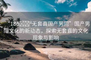 “18??無套直國(guó)產(chǎn)男同”國(guó)產(chǎn)男同文化的新動(dòng)態(tài)，探索無套直的文化現(xiàn)象與影響