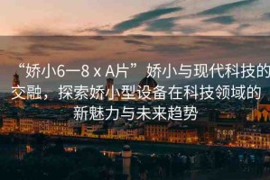 “嬌小6一8ⅹA片”嬌小與現(xiàn)代科技的交融，探索嬌小型設備在科技領域的新魅力與未來趨勢